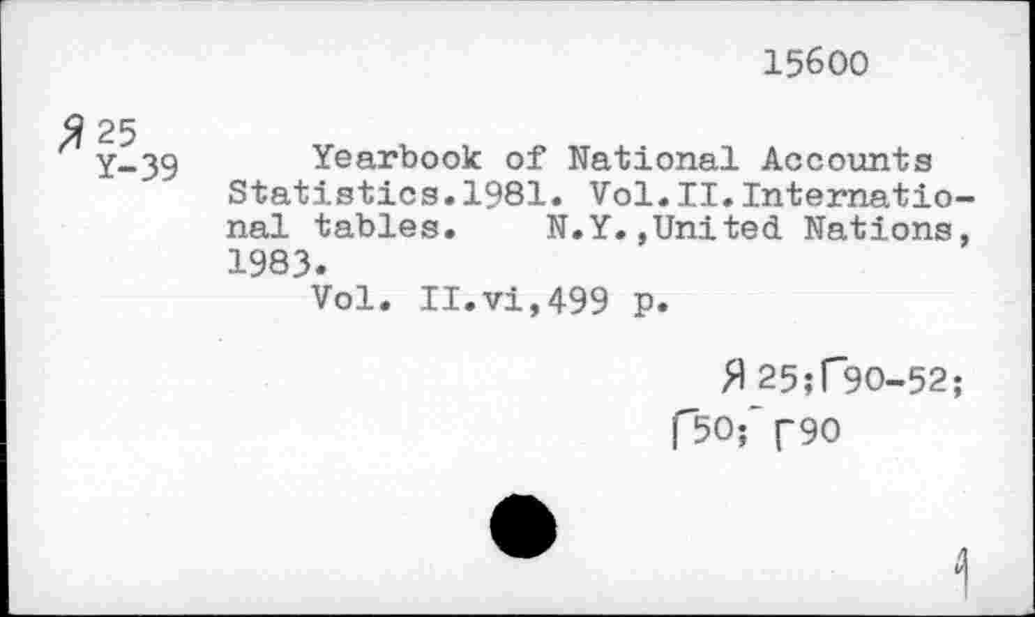 ﻿15600
Y-39 Yearbook of National Accounts Statistics.1981. Vol.II.International tables.	N.Y.,United Nations,
1983.
Vol. II.vi,499 p.
fl 25;F9O-52;
F50f ("90